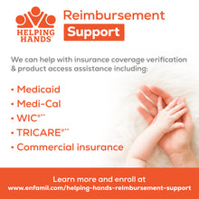 Helping Hands
Reimbursement Support
We can help with insurance coverage verification & product access assistance including:
Medicaid
Medi-Cal
WIC
TRICARE
Commercial Insurance

Learn more and enroll at www.enfamil.com/helping-hands-reimbursement-support