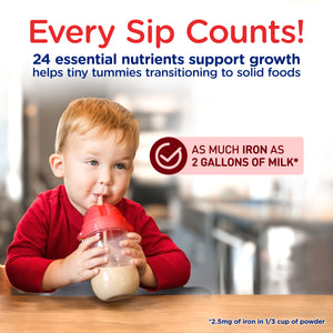 Every Sip Counts!24 essential nutrients support growth, helps tiny tummies transitioning to solid foods. As much iron as 2 gallons of milk* 
*2.5mg of iron in 1/3 cup of powder