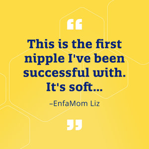 "This is the first nipple I've been successful with. It's soft..." - EnfaMom Liz