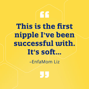 "This is the first nipple I've been successful with. It's soft..." - EnfaMom Liz
